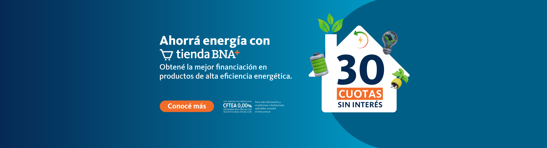 Ahorrá energía con Tienda BNA+ 30 cuotas sin interés en productos de alta eficiencia energética y amigables con el medio ambiente. Costo financiero total TEA CFTEA 0% Tasa nominal anual (TNA) Fija 0% Tasa efectiva anual (TEA) Fija 0%