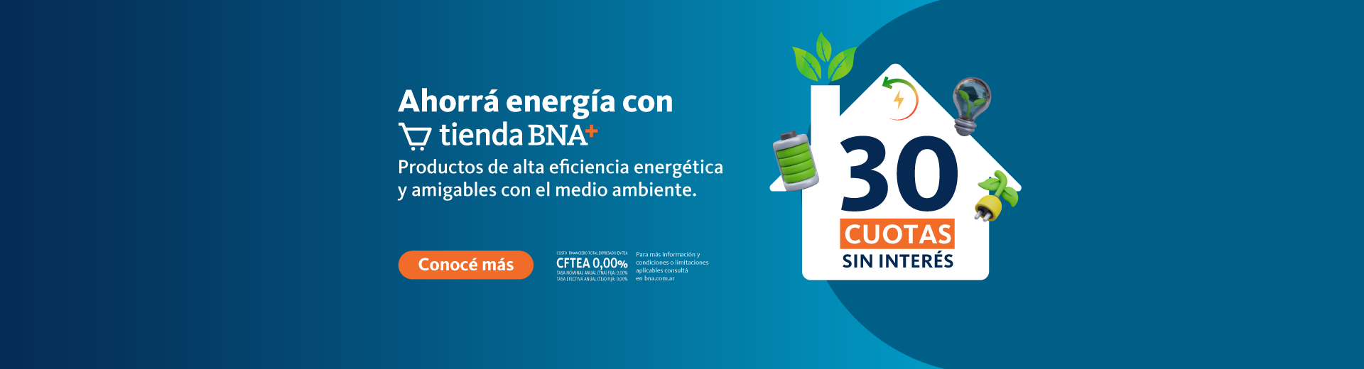 Ahorrá energía con Tienda BNA+ 30 cuotas sin interés en productos de alta eficiencia energética y amigables con el medio ambiente. Costo financiero total TEA CFTEA 0% Tasa nominal anual (TNA) Fija 0% Tasa efectiva anual (TEA) Fija 0%